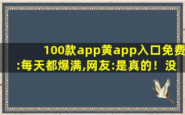 100款app黄app入口免费:每天都爆满,网友:是真的！没有骗我