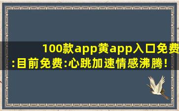 100款app黄app入口免费:目前免费:心跳加速情感沸腾！