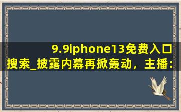 9.9iphone13免费入口搜索_披露内幕再掀轰动，主播：从容应对风波！
