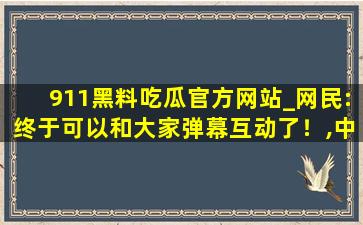 911黑料吃瓜官方网站_网民:终于可以和大家弹幕互动了！,中国期刊网官网入口