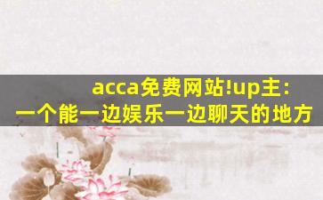 acca免费网站!up主:一个能一边娱乐一边聊天的地方