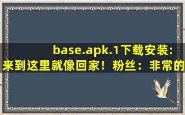 base.apk.1下载安装:来到这里就像回家！粉丝：非常的温暖！,baseapk下载