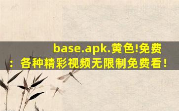base.apk.黄色!免费：各种精彩视频无限制免费看！