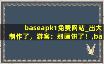 baseapk1免费网站_出大制作了，游客：别画饼了！,baseapk1下载