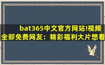 bat365中文官方网站!视频全部免费网友：精彩福利大片想看就看!