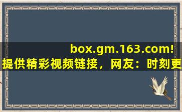 box.gm.163.com!提供精彩视频链接，网友：时刻更新视频