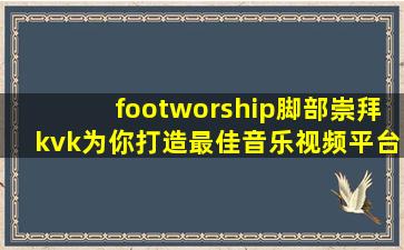 footworship脚部崇拜kvk为你打造最佳音乐视频平台，用户：享受视听盛宴！