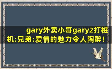gary外卖小哥gary2打桩机:兄弟:爱情的魅力令人陶醉！