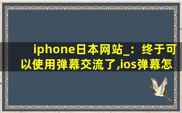 iphone日本网站_：终于可以使用弹幕交流了,ios弹幕怎么实现