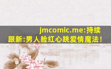 jmcomic.me:持续跟新:男人脸红心跳爱情魔法！