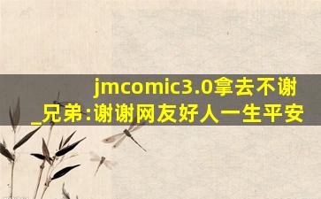 jmcomic3.0拿去不谢_兄弟:谢谢网友好人一生平安
