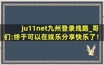 ju11net九州登录线路_哥们:终于可以在娱乐分享快乐了！