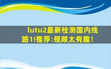 lutu2最新检测国内线路1!推荐:视频太有趣！