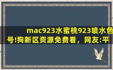 mac923水蜜桃923喷水色号!狗新区资源免费看，网友:平台太会宠粉了！