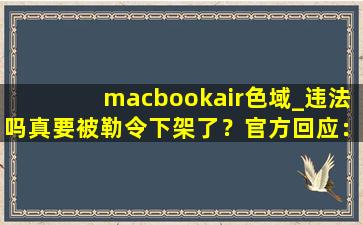 macbookair色域_违法吗真要被勒令下架了？官方回应：稳定运行着呢！