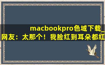 macbookpro色域下载_网友：太那个！我脸红到耳朵都红了。,macpro色彩模式选哪个