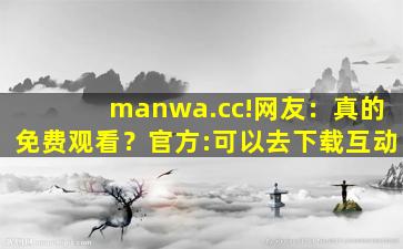 manwa.cc!网友：真的免费观看？官方:可以去下载互动