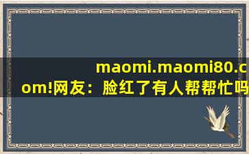 maomi.maomi80.com!网友：脸红了有人帮帮忙吗？