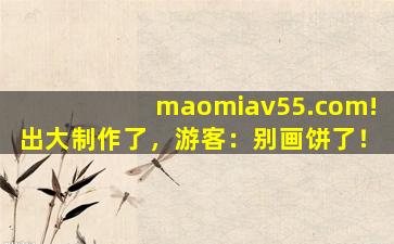 maomiav55.com!出大制作了，游客：别画饼了！