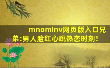 mnominv网页版入口兄弟:男人脸红心跳热恋时刻！