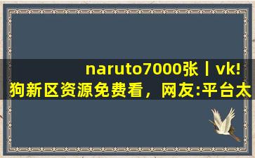 naruto7000张丨vk!狗新区资源免费看，网友:平台太会宠粉了！