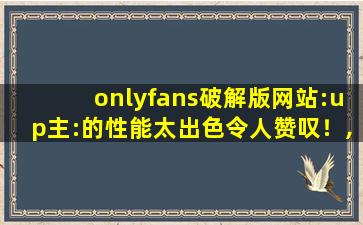 onlyfans破解版网站:up主:的性能太出色令人赞叹！,破解onlyfans的步骤