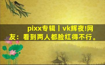 pixx专辑丨vk辉夜!网友：看到两人都脸红得不行。