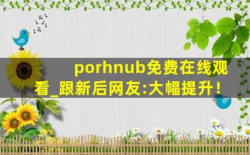 porhnub免费在线观看_跟新后网友:大幅提升！