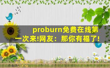 proburn免费在线第一次来!网友：那你有福了!