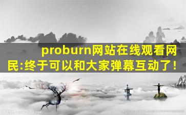proburn网站在线观看网民:终于可以和大家弹幕互动了！