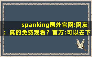 spanking国外官网!网友：真的免费观看？官方:可以去下载互动