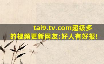 tai9.tv.com超级多的视频更新网友:好人有好报!