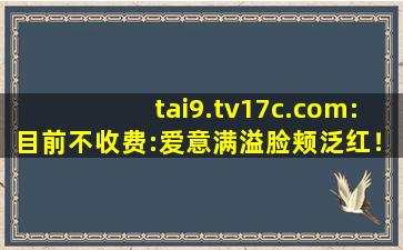 tai9.tv17c.com:目前不收费:爱意满溢脸颊泛红！