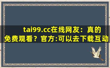tai99.cc在线网友：真的免费观看？官方:可以去下载互动