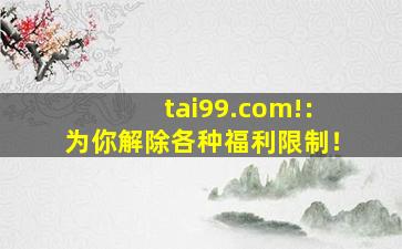 tai99.com!：为你解除各种福利限制！