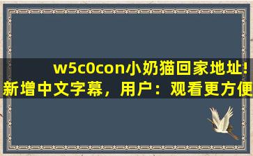 w5c0con小奶猫回家地址!新增中文字幕，用户：观看更方便了