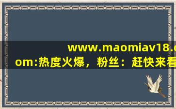 www.maomiav18.com:热度火爆，粉丝：赶快来看！