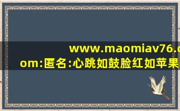 www.maomiav76.com:匿名:心跳如鼓脸红如苹果！