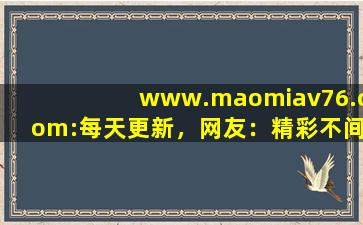www.maomiav76.com:每天更新，网友：精彩不间断
