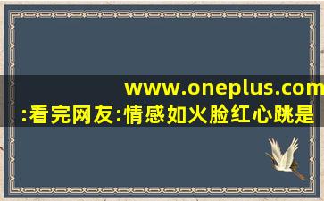 www.oneplus.com:看完网友:情感如火脸红心跳是常态！,www开头的域名
