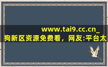 www.tai9.cc.cn_狗新区资源免费看，网友:平台太会宠粉了！