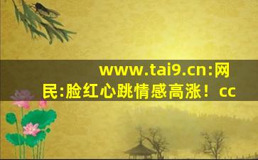 www.tai9.cn:网民:脸红心跳情感高涨！cc