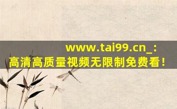 www.tai99.cn_：高清高质量视频无限制免费看！