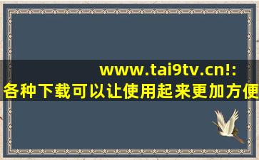 www.tai9tv.cn!:各种下载可以让使用起来更加方便！,www开头的域名