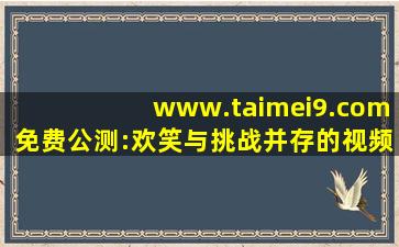 www.taimei9.com免费公测:欢笑与挑战并存的视频cc