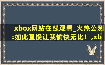 xbox网站在线观看_火热公测:如此直接让我愉快无比！,xbox看电影