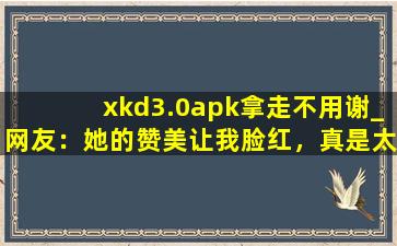 xkd3.0apk拿走不用谢_网友：她的赞美让我脸红，真是太甜了。