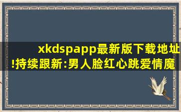 xkdspapp最新版下载地址!持续跟新:男人脸红心跳爱情魔法！,xkdspapp官网下载大全