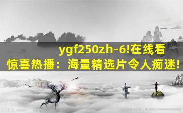 ygf250zh-6!在线看惊喜热播：海量精选片令人痴迷!