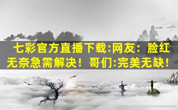 七彩官方直播下载:网友：脸红无奈急需解决！哥们:完美无缺！